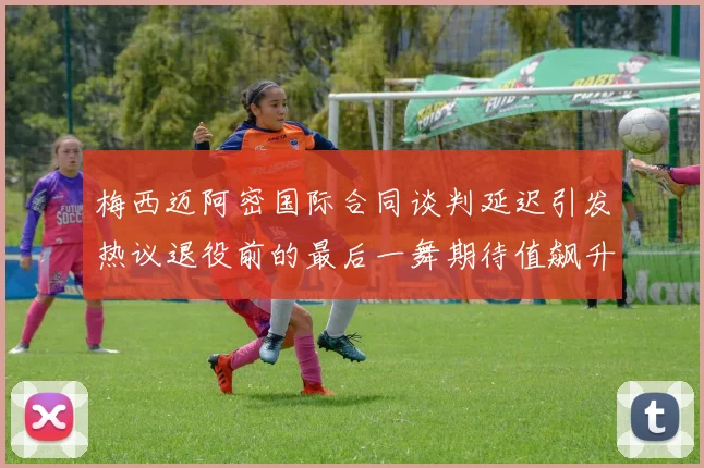 梅西迈阿密国际合同谈判延迟引发热议退役前的最后一舞期待值飙升