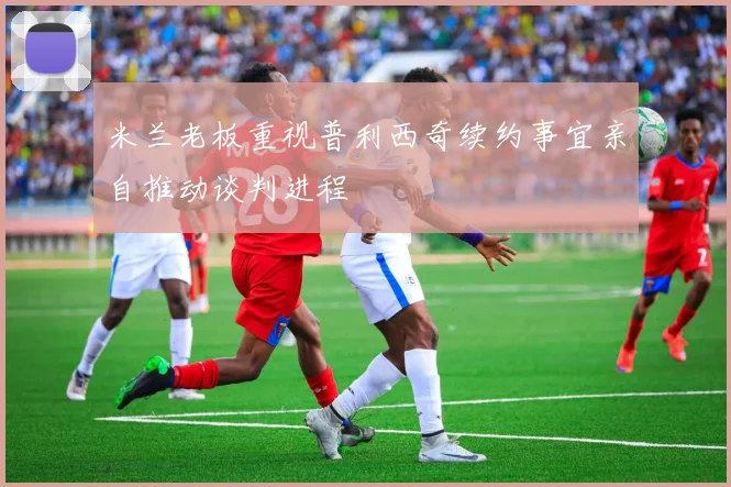 米兰老板重视普利西奇续约事宜亲自推动谈判进程