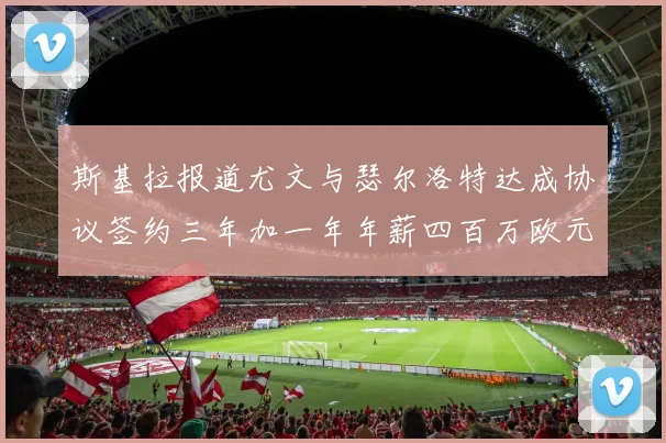 斯基拉报道尤文与瑟尔洛特达成协议签约三年加一年年薪四百万欧元