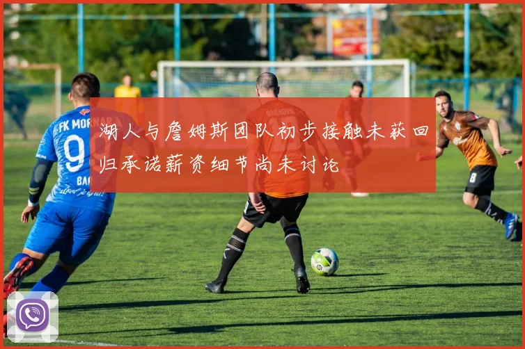 湖人与詹姆斯团队初步接触未获回归承诺薪资细节尚未讨论