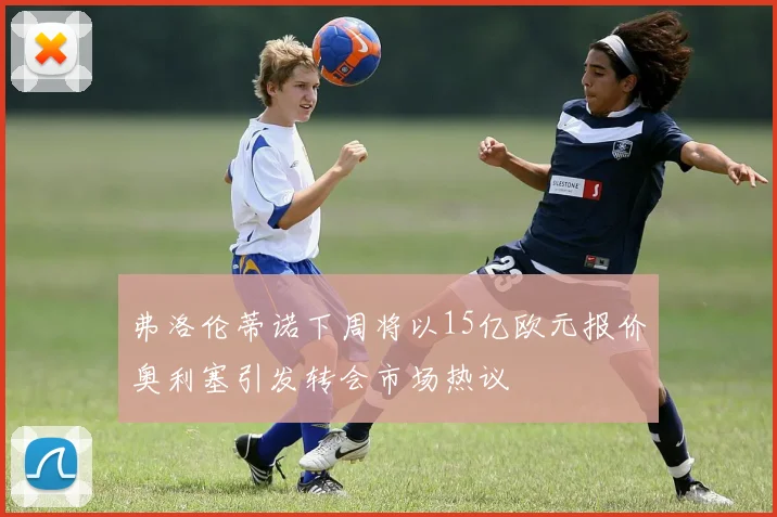 弗洛伦蒂诺下周将以15亿欧元报价奥利塞引发转会市场热议