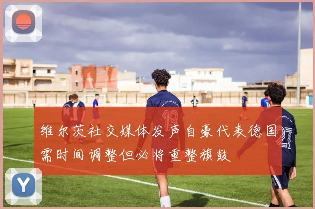维尔茨社交媒体发声自豪代表德国需时间调整但必将重整旗鼓