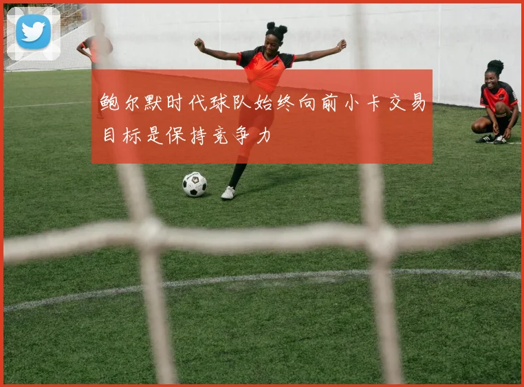 鲍尔默时代球队始终向前小卡交易目标是保持竞争力