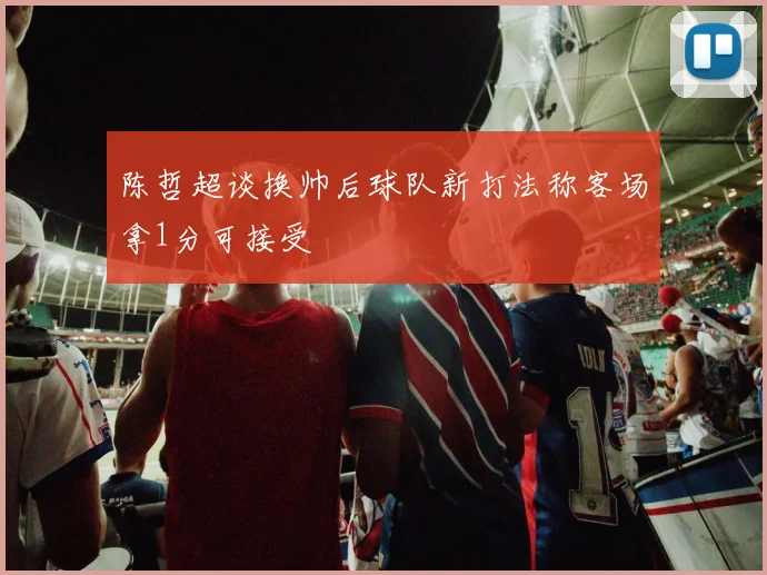 陈哲超谈换帅后球队新打法称客场拿1分可接受