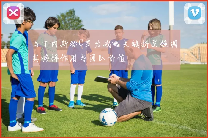 马丁内斯称C罗为战略关键拼图强调其榜样作用与团队价值