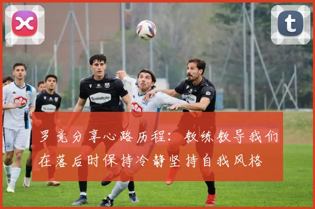 罗竞分享心路历程：教练教导我们在落后时保持冷静坚持自我风格