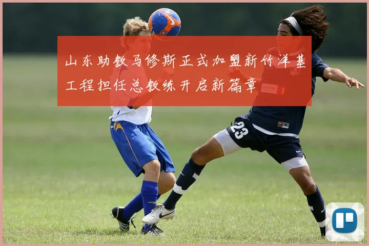 山东助教马修斯正式加盟新竹洋基工程担任总教练开启新篇章