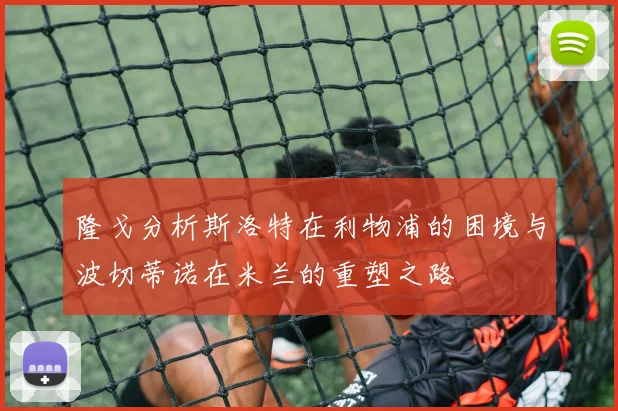 隆戈分析斯洛特在利物浦的困境与波切蒂诺在米兰的重塑之路