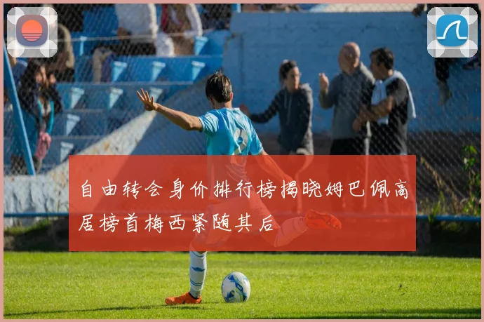 自由转会身价排行榜揭晓姆巴佩高居榜首梅西紧随其后