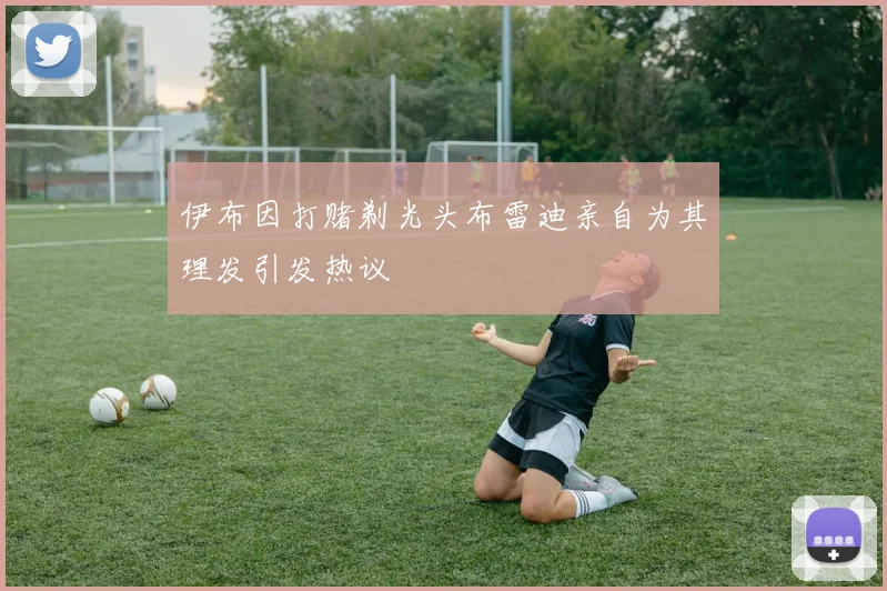 伊布因打赌剃光头布雷迪亲自为其理发引发热议